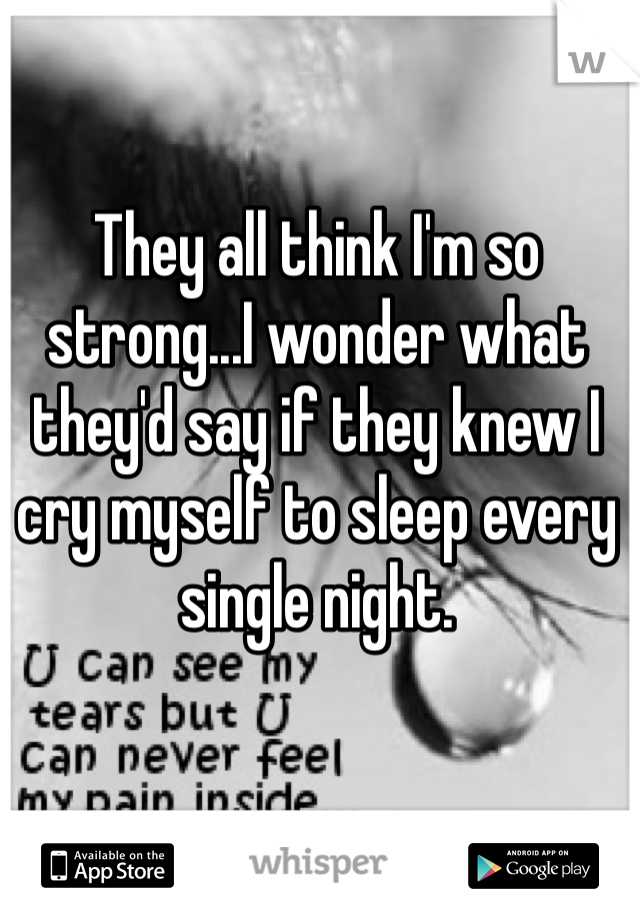 They all think I'm so strong...I wonder what they'd say if they knew I cry myself to sleep every single night. 
