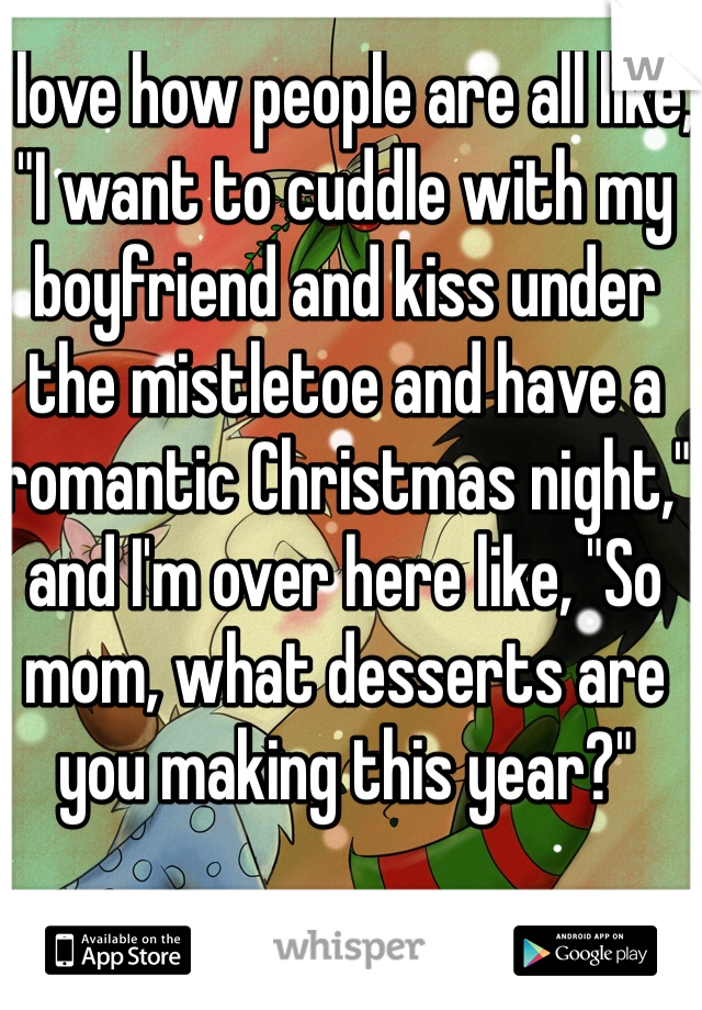 I love how people are all like, "I want to cuddle with my boyfriend and kiss under the mistletoe and have a romantic Christmas night," and I'm over here like, "So mom, what desserts are you making this year?"
