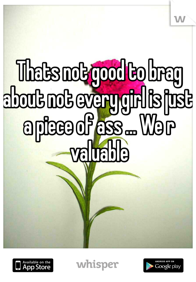 Thats not good to brag about not every girl is just a piece of ass ... We r valuable