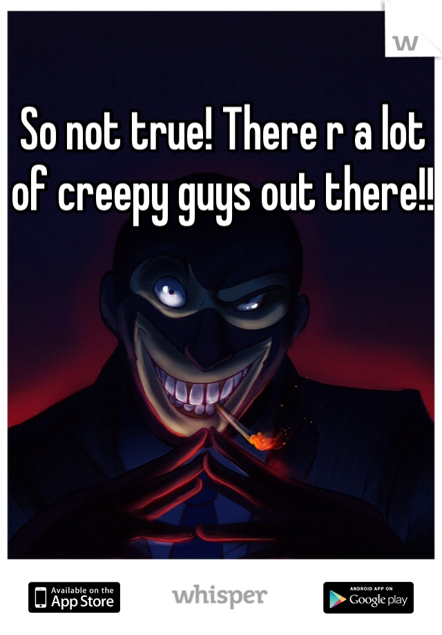 So not true! There r a lot of creepy guys out there!! 