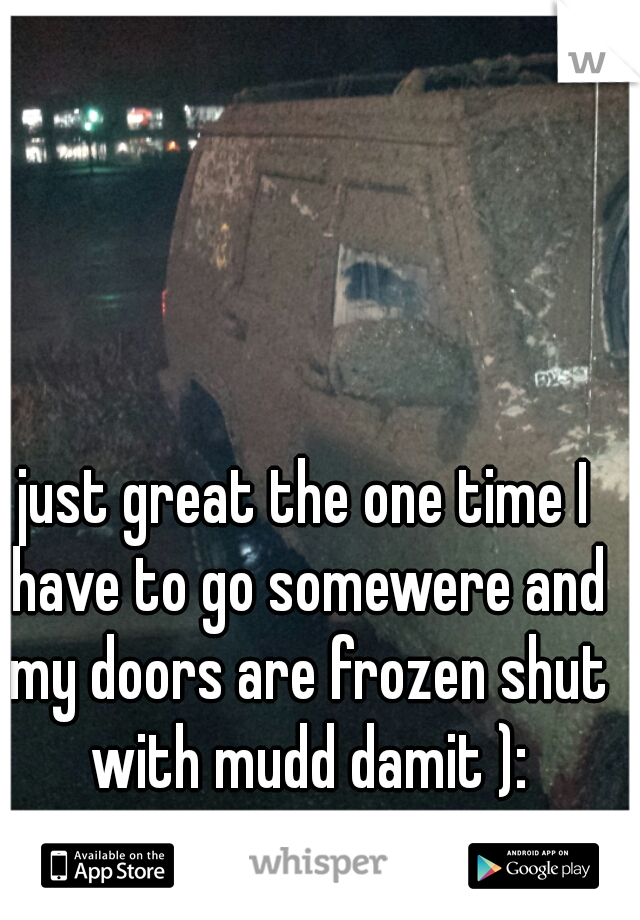 just great the one time I have to go somewere and my doors are frozen shut with mudd damit ):