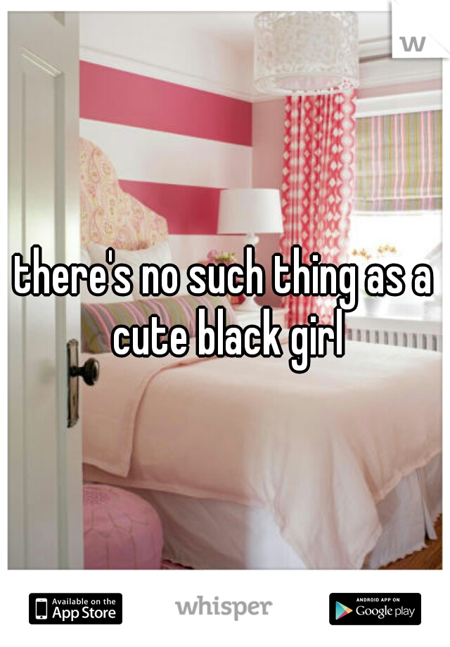 there's no such thing as a cute black girl