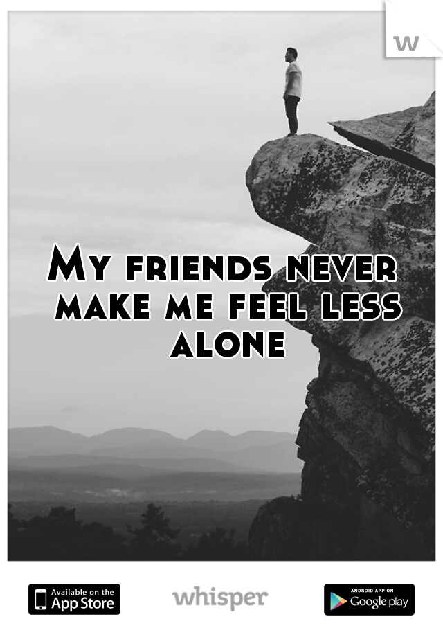 My friends never make me feel less alone