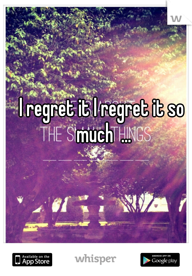 I regret it I regret it so much  ...