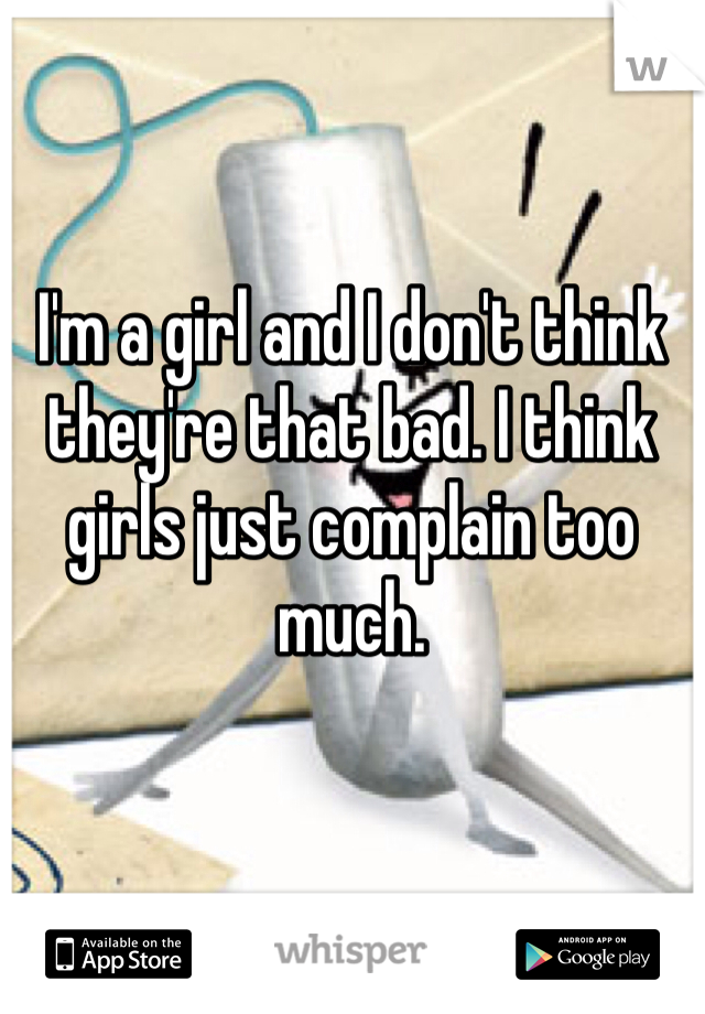 I'm a girl and I don't think they're that bad. I think girls just complain too much. 