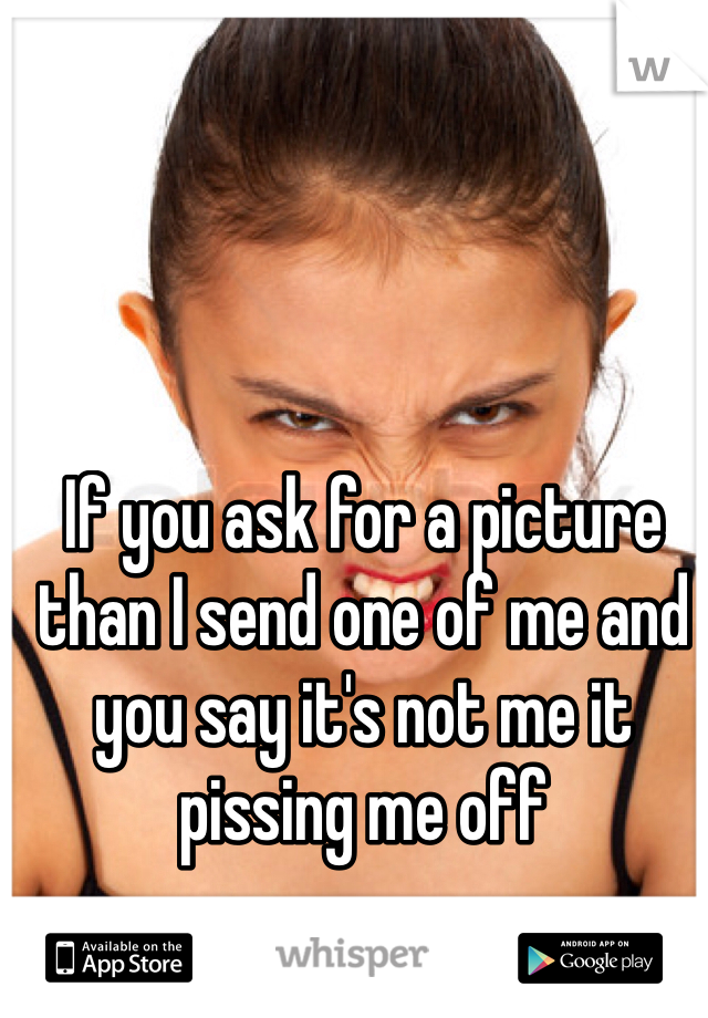 If you ask for a picture than I send one of me and you say it's not me it pissing me off 