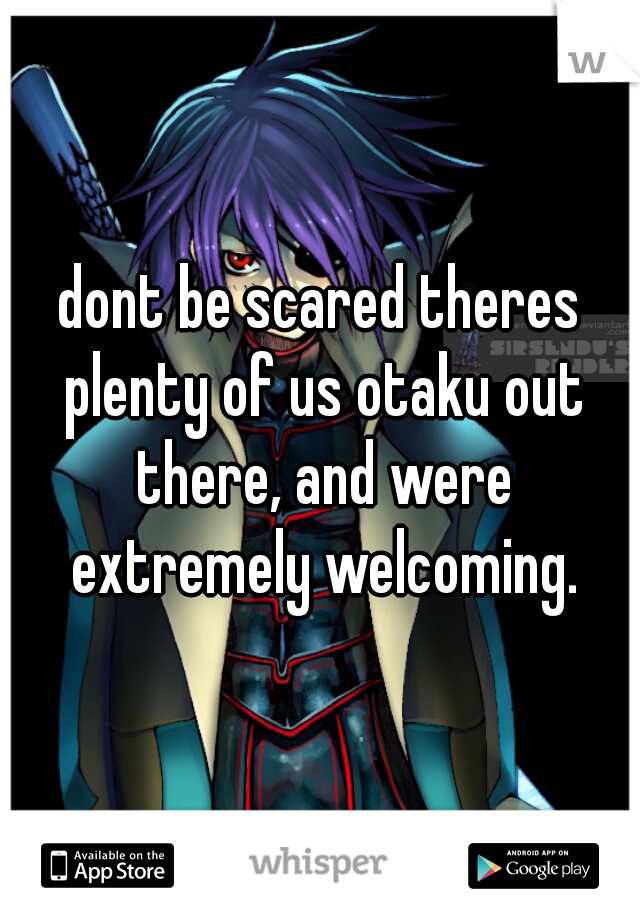 dont be scared theres plenty of us otaku out there, and were extremely welcoming.