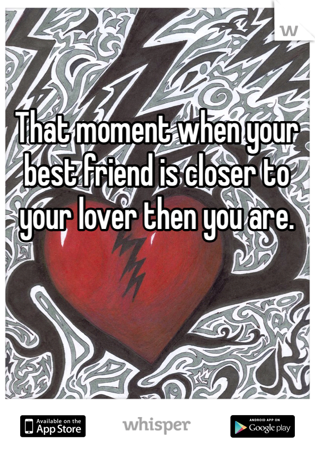 That moment when your best friend is closer to your lover then you are.