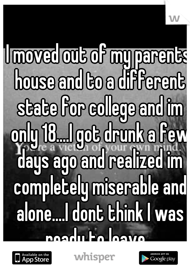 I moved out of my parents house and to a different state for college and im only 18....I got drunk a few days ago and realized im completely miserable and alone....I dont think I was ready to leave...