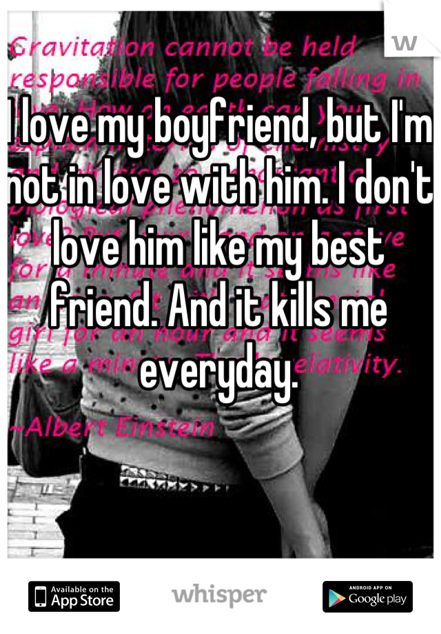 I love my boyfriend, but I'm not in love with him. I don't love him like my best friend. And it kills me everyday.
