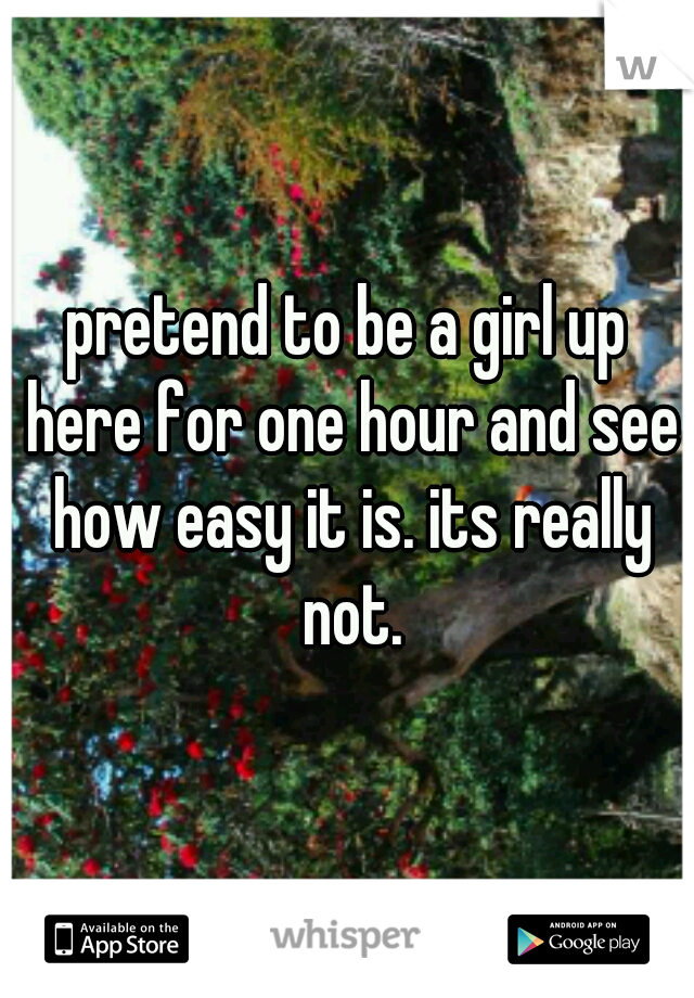 pretend to be a girl up here for one hour and see how easy it is. its really not.