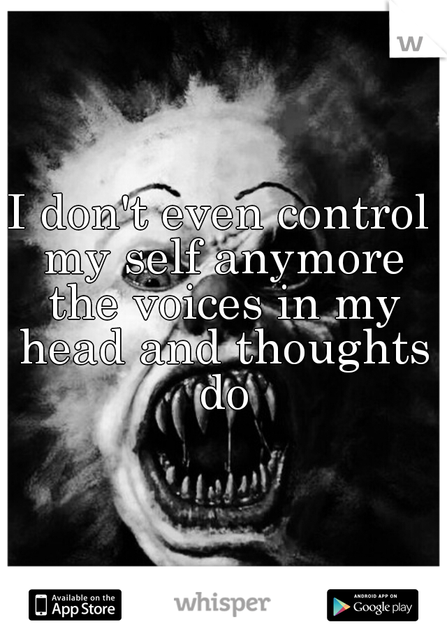 I don't even control my self anymore the voices in my head and thoughts do