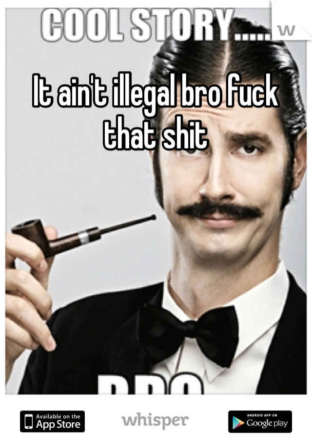It ain't illegal bro fuck that shit 
