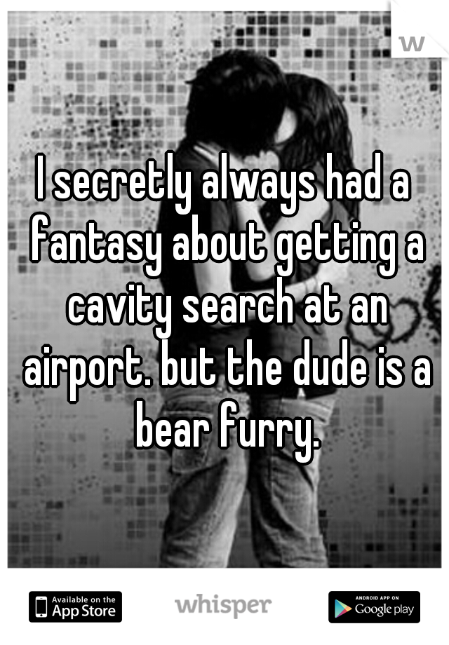 I secretly always had a fantasy about getting a cavity search at an airport. but the dude is a bear furry.