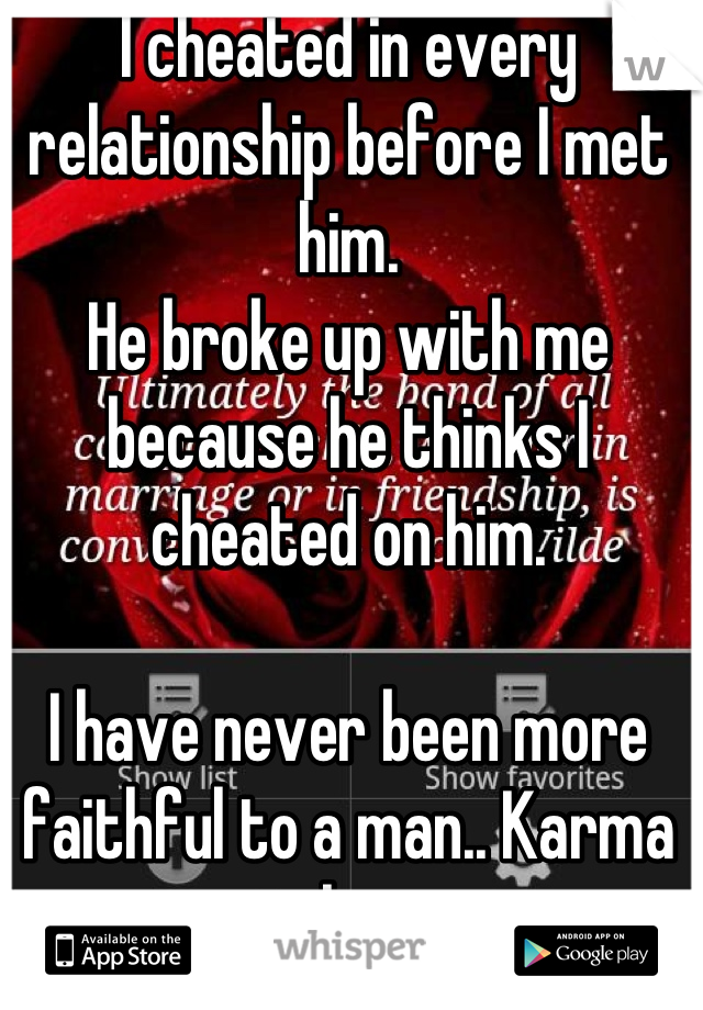 I cheated in every relationship before I met him.
He broke up with me because he thinks I cheated on him.

I have never been more faithful to a man.. Karma catches up.