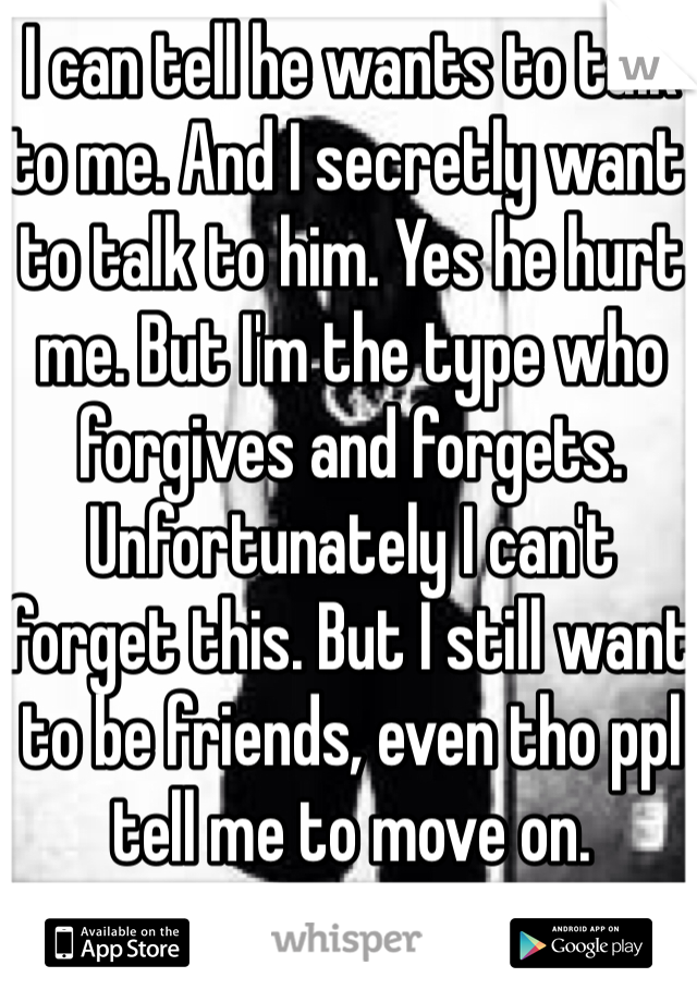 I can tell he wants to talk to me. And I secretly want to talk to him. Yes he hurt me. But I'm the type who forgives and forgets. Unfortunately I can't forget this. But I still want to be friends, even tho ppl tell me to move on. 