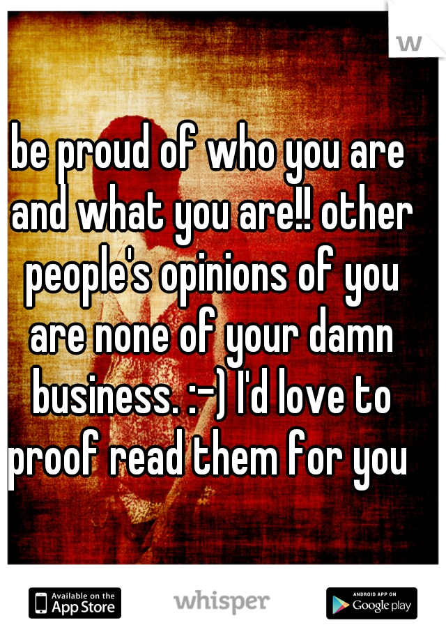be proud of who you are and what you are!! other people's opinions of you are none of your damn business. :-) I'd love to proof read them for you 