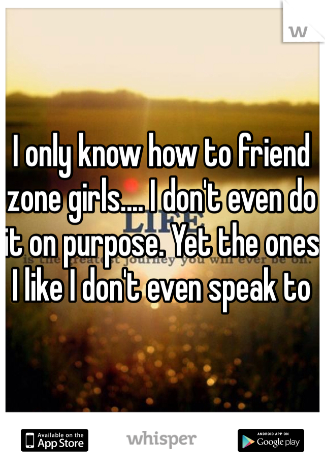 I only know how to friend zone girls.... I don't even do it on purpose. Yet the ones I like I don't even speak to