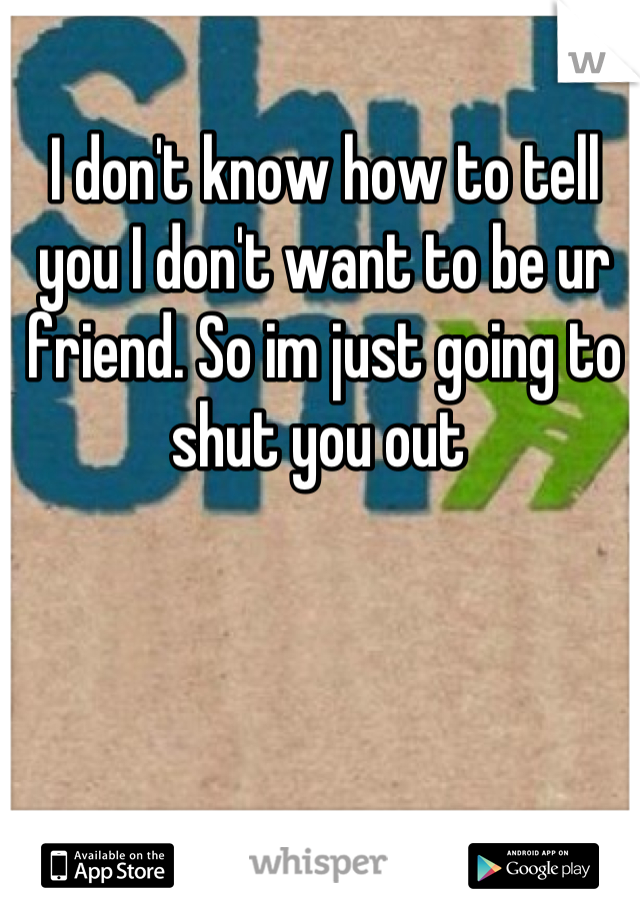 I don't know how to tell you I don't want to be ur friend. So im just going to shut you out 
