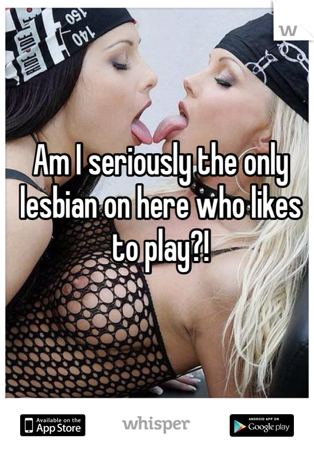 Am I seriously the only lesbian on here who likes to play?!