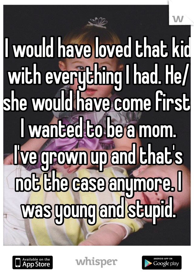 I would have loved that kid with everything I had. He/she would have come first. I wanted to be a mom. 
I've grown up and that's not the case anymore. I was young and stupid. 