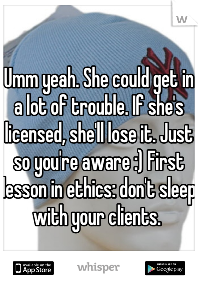 Umm yeah. She could get in a lot of trouble. If she's licensed, she'll lose it. Just so you're aware :) First lesson in ethics: don't sleep with your clients. 