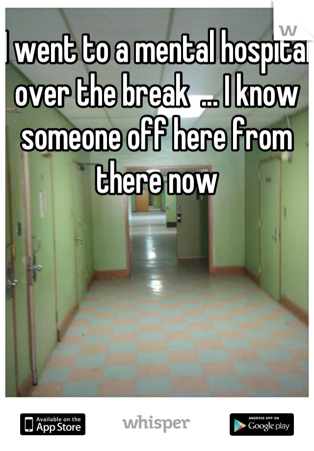 I went to a mental hospital over the break  ... I know someone off here from there now