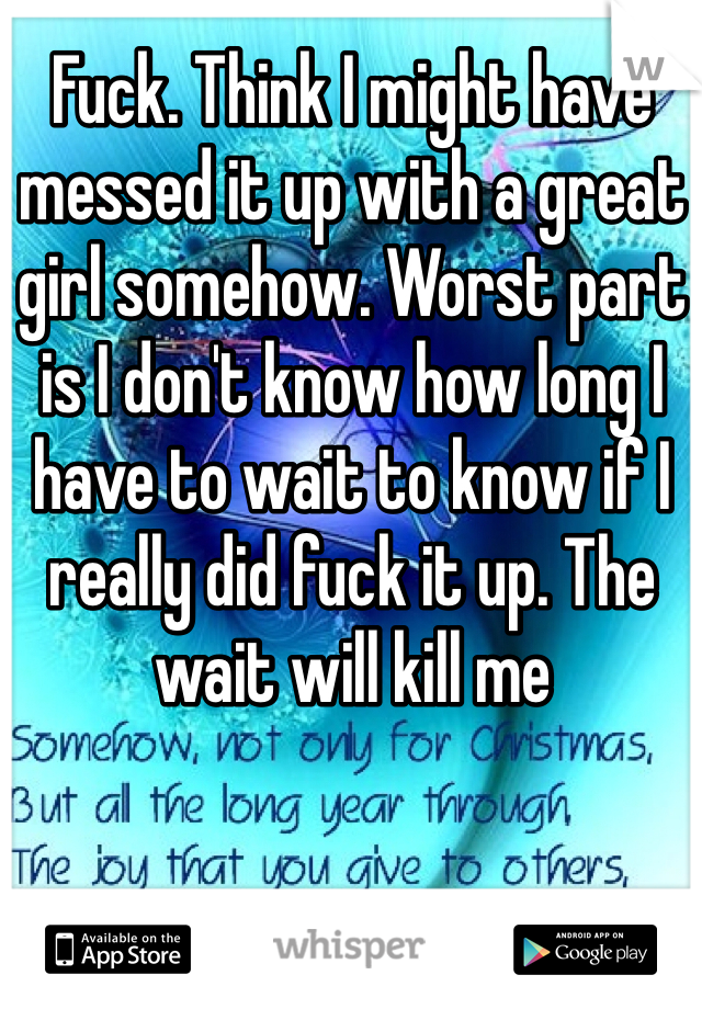 Fuck. Think I might have messed it up with a great girl somehow. Worst part is I don't know how long I have to wait to know if I really did fuck it up. The wait will kill me
