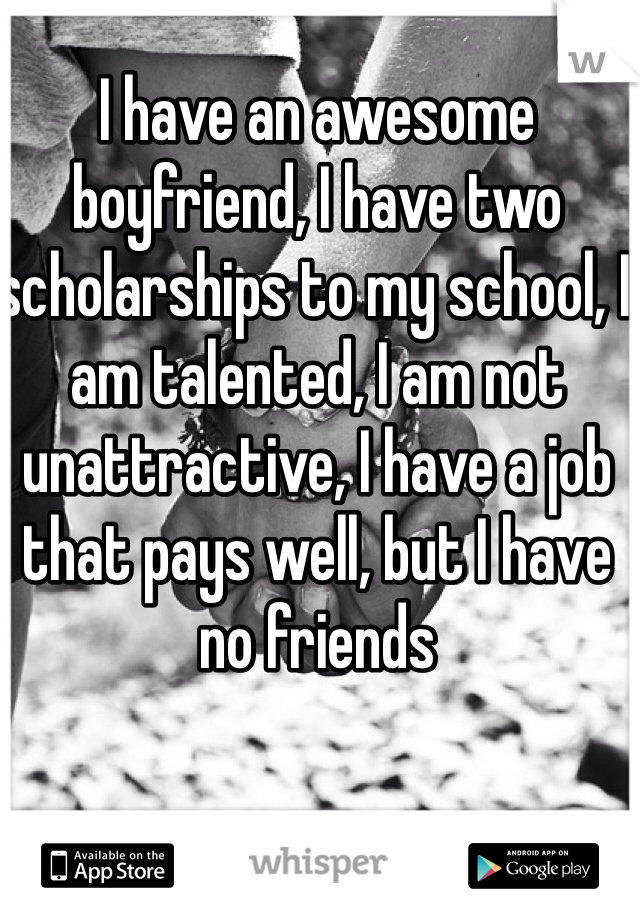 I have an awesome boyfriend, I have two scholarships to my school, I am talented, I am not unattractive, I have a job that pays well, but I have no friends
