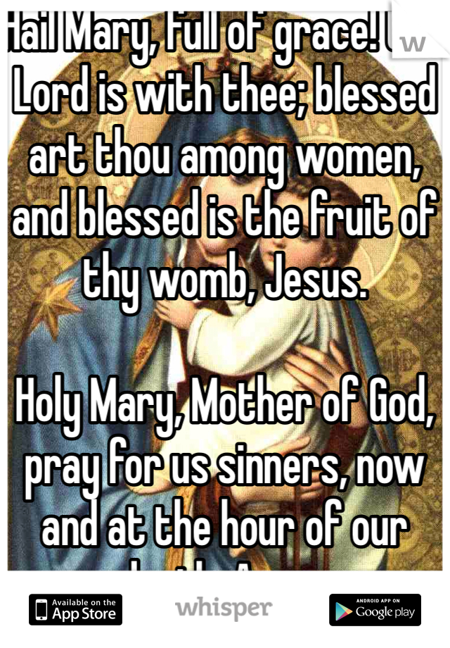 Hail Mary, full of grace! the Lord is with thee; blessed art thou among women, and blessed is the fruit of thy womb, Jesus.

Holy Mary, Mother of God, pray for us sinners, now and at the hour of our death. Amen.