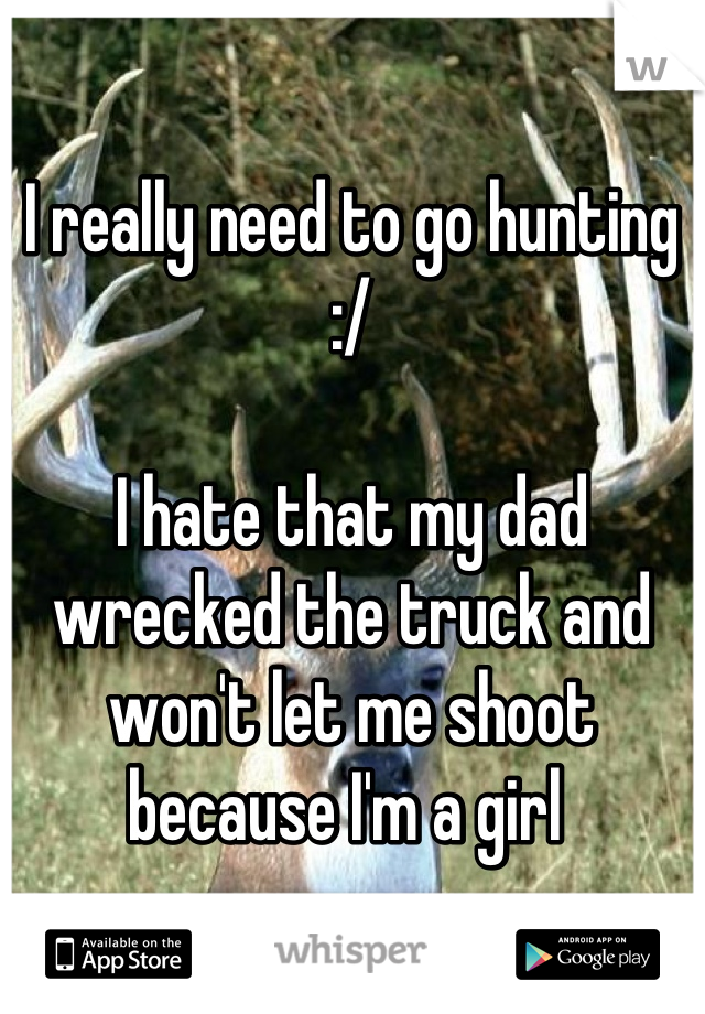 I really need to go hunting :/ 

I hate that my dad wrecked the truck and won't let me shoot because I'm a girl 