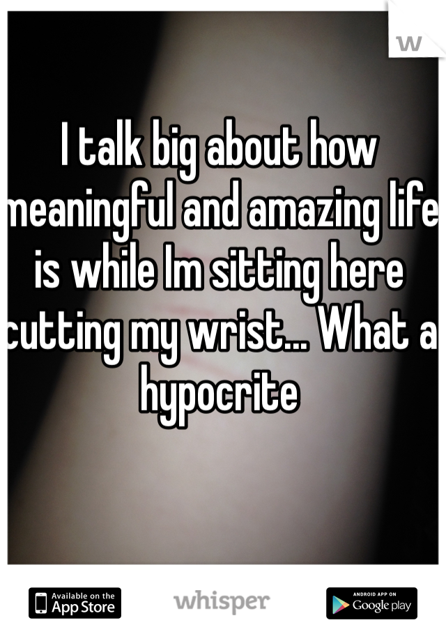 I talk big about how meaningful and amazing life is while Im sitting here cutting my wrist... What a hypocrite 