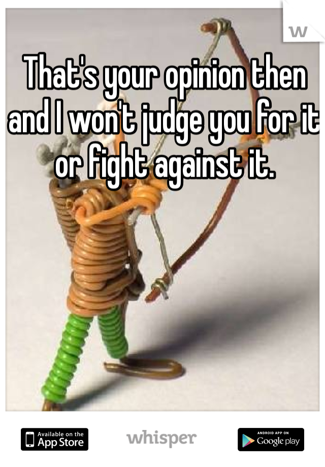 That's your opinion then and I won't judge you for it or fight against it. 