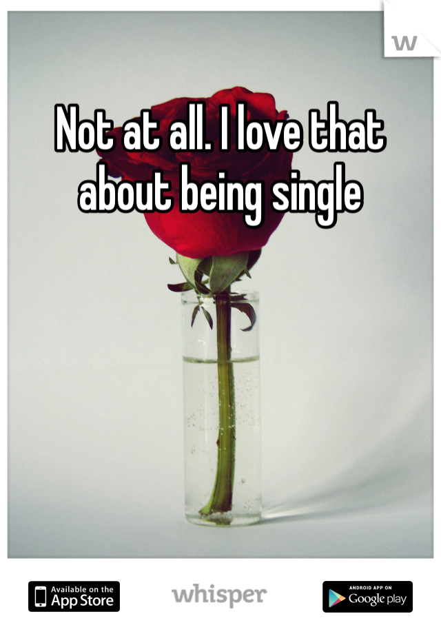 Not at all. I love that about being single 