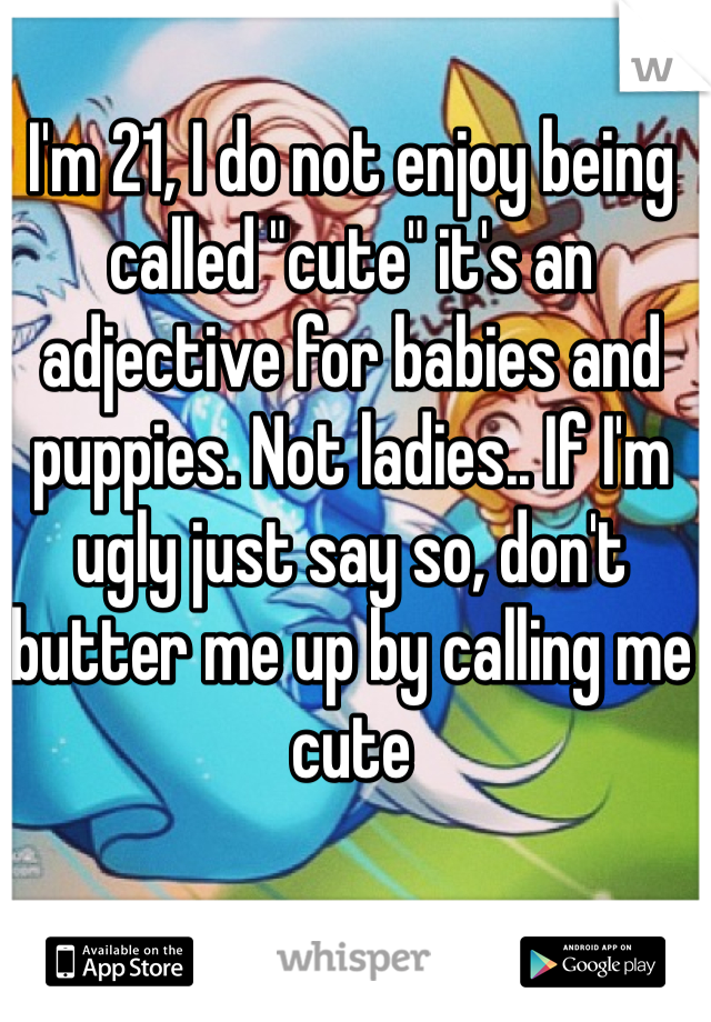 I'm 21, I do not enjoy being called "cute" it's an adjective for babies and puppies. Not ladies.. If I'm ugly just say so, don't butter me up by calling me cute 