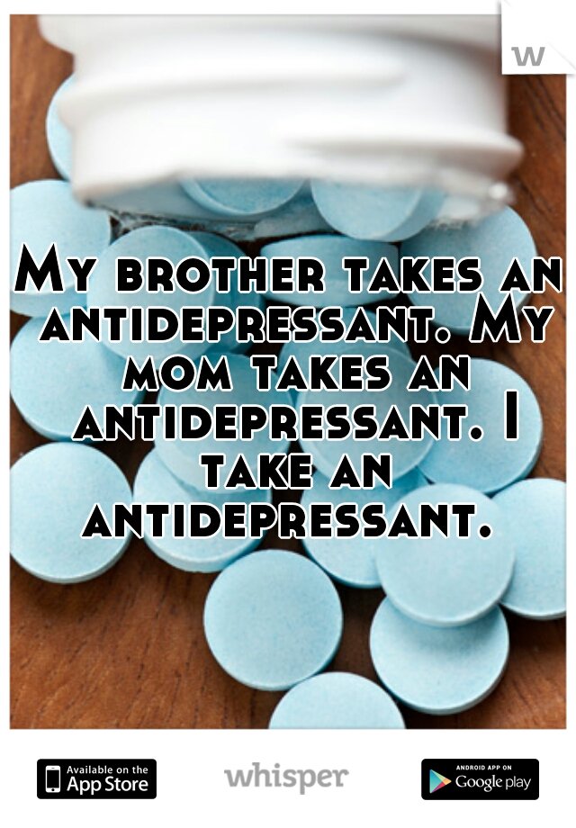 My brother takes an antidepressant. My mom takes an antidepressant. I take an antidepressant. 