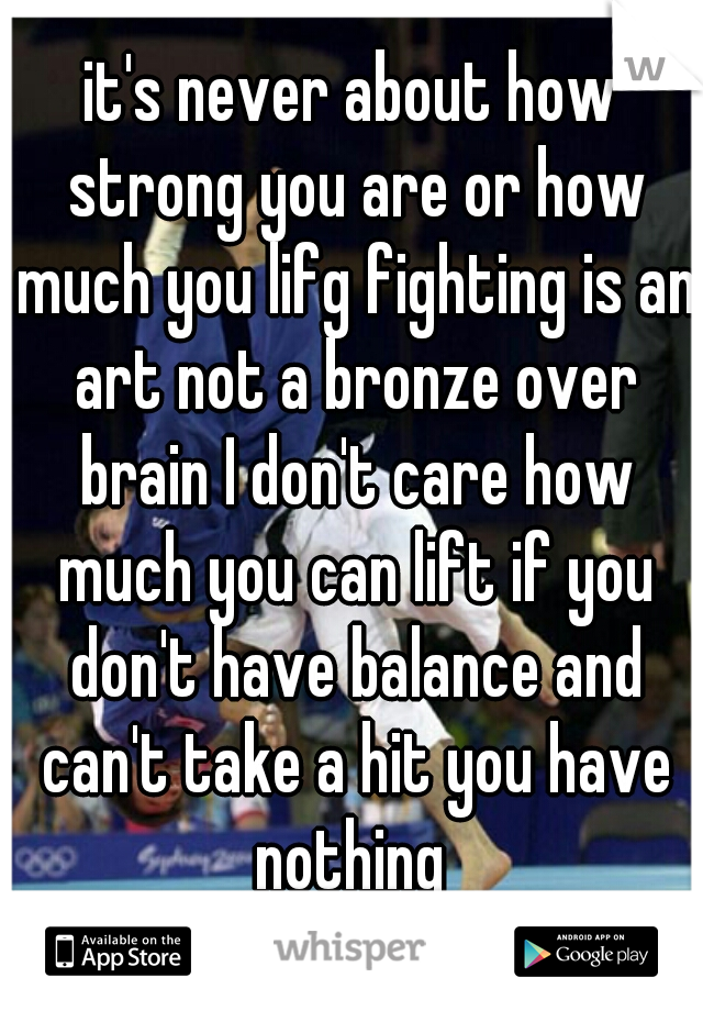 it's never about how strong you are or how much you lifg fighting is an art not a bronze over brain I don't care how much you can lift if you don't have balance and can't take a hit you have nothing 