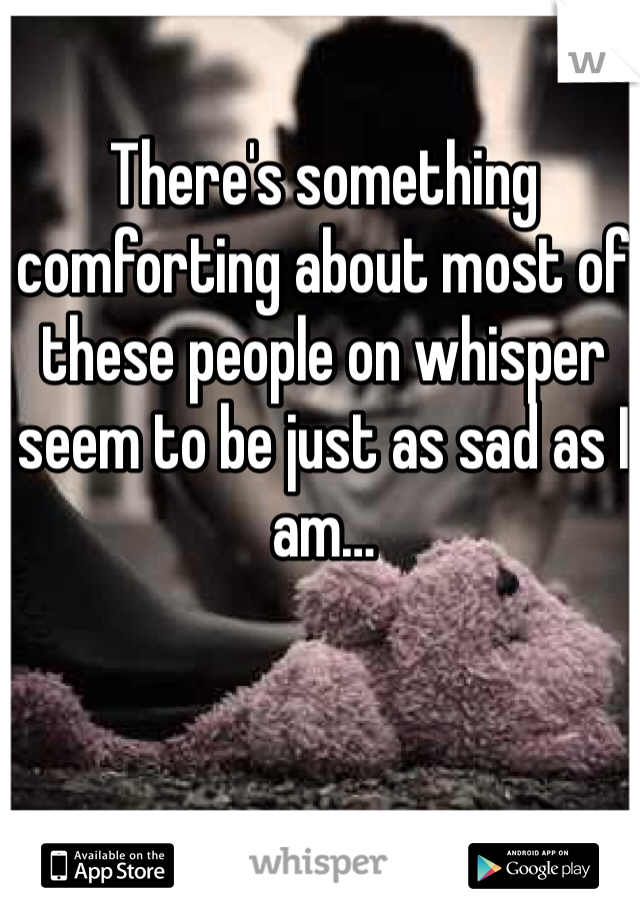 There's something comforting about most of these people on whisper seem to be just as sad as I am…