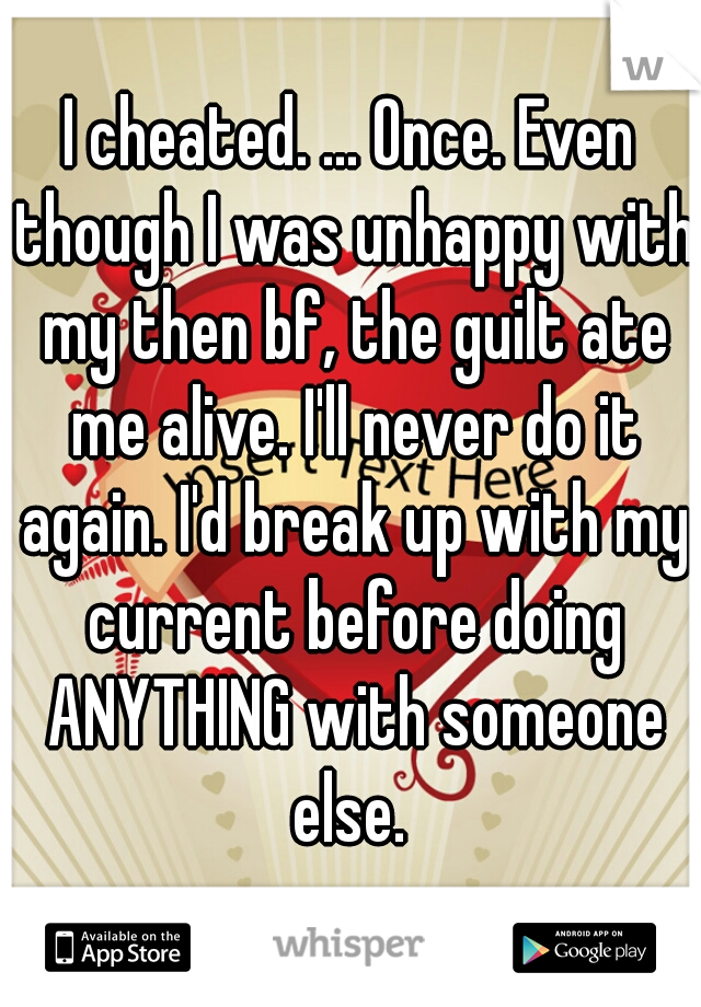 I cheated. ... Once. Even though I was unhappy with my then bf, the guilt ate me alive. I'll never do it again. I'd break up with my current before doing ANYTHING with someone else. 