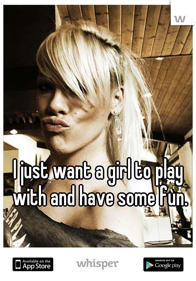 I just want a girl to play with and have some fun.