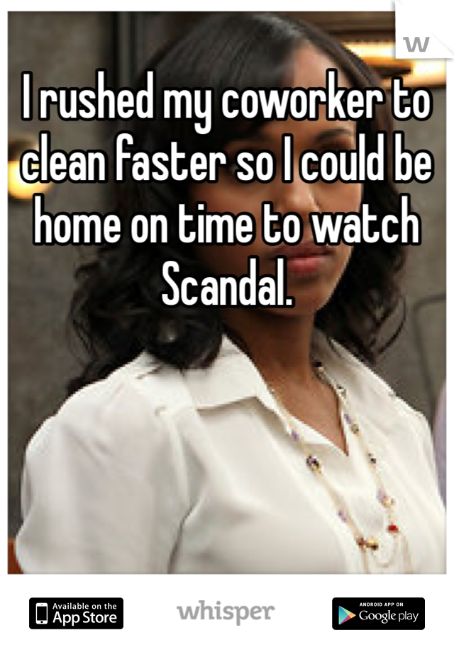 I rushed my coworker to clean faster so I could be home on time to watch Scandal.