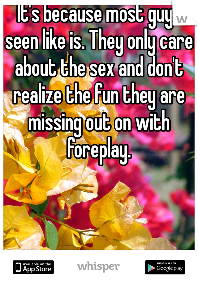 It's because most guys seen like is. They only care about the sex and don't realize the fun they are missing out on with foreplay. 