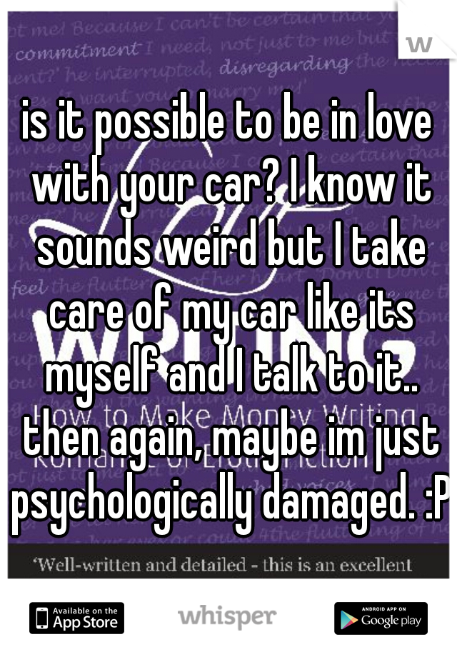 is it possible to be in love with your car? I know it sounds weird but I take care of my car like its myself and I talk to it.. then again, maybe im just psychologically damaged. :P