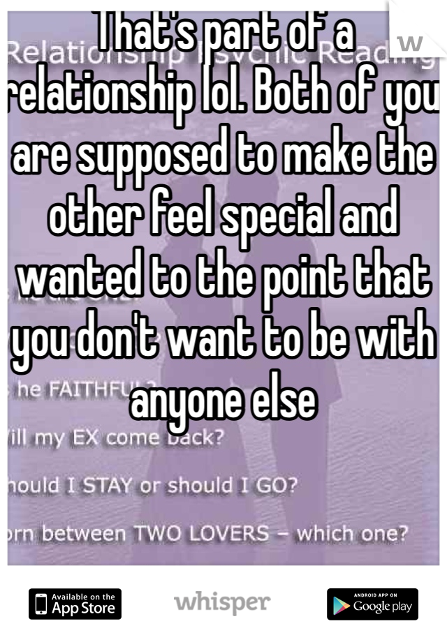 That's part of a relationship lol. Both of you are supposed to make the other feel special and wanted to the point that you don't want to be with anyone else