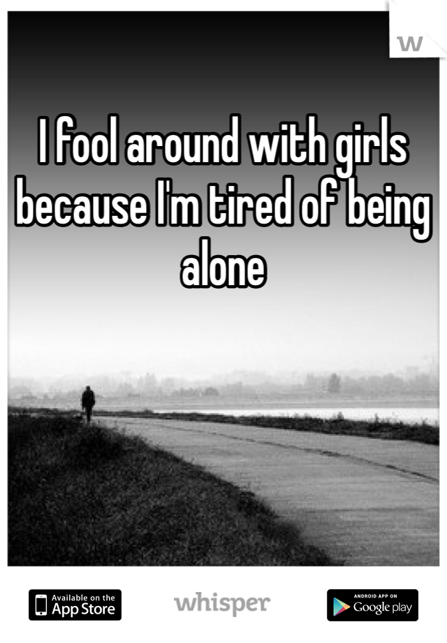 I fool around with girls because I'm tired of being alone