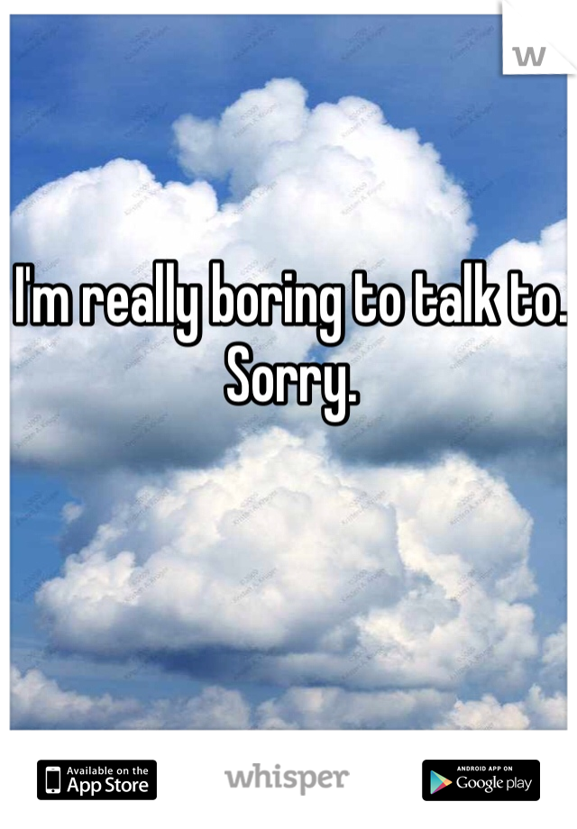 I'm really boring to talk to. Sorry. 