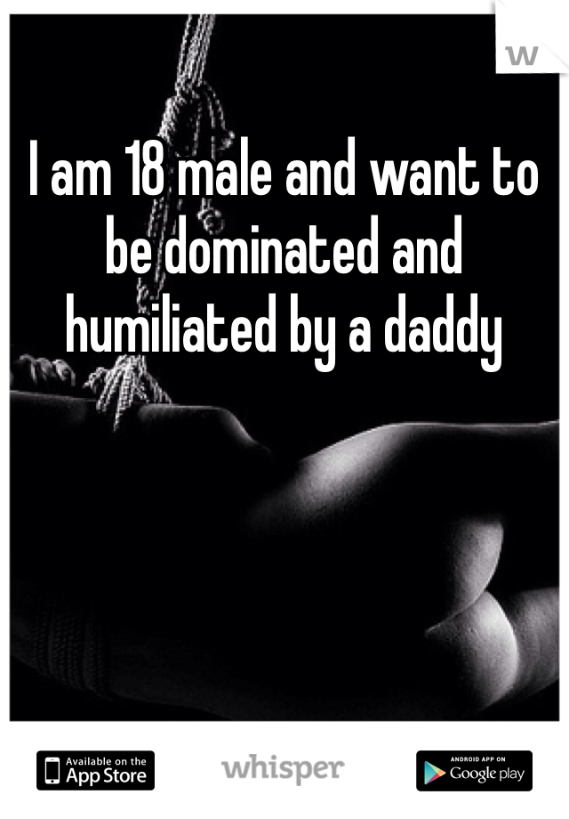 I am 18 male and want to be dominated and humiliated by a daddy
