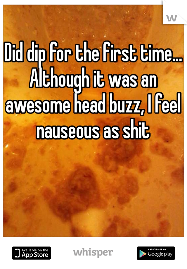 Did dip for the first time... Although it was an awesome head buzz, I feel nauseous as shit