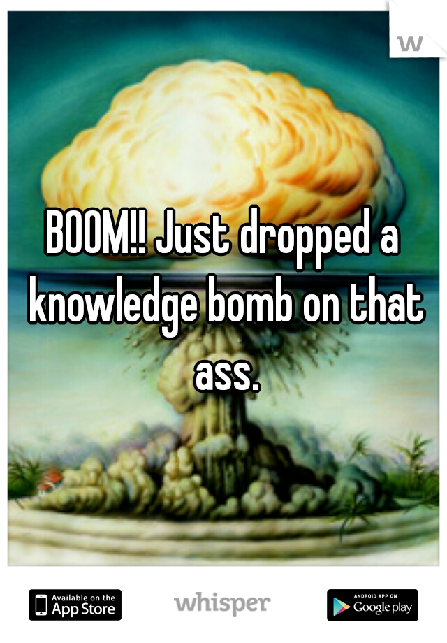 BOOM!! Just dropped a knowledge bomb on that ass.
