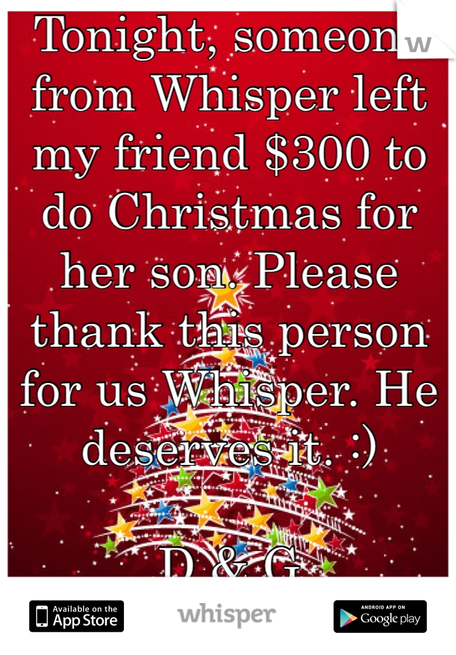 Tonight, someone from Whisper left my friend $300 to do Christmas for her son. Please thank this person for us Whisper. He deserves it. :)

D & G